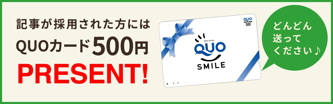 記事が採用された方にはQUOカード500円PRESENT!どんどん送ってください♪
